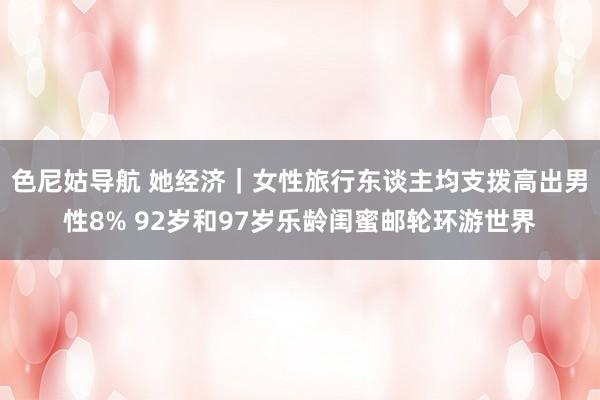 色尼姑导航 她经济｜女性旅行东谈主均支拨高出男性8% 92岁和97岁乐龄闺蜜邮轮环游世界