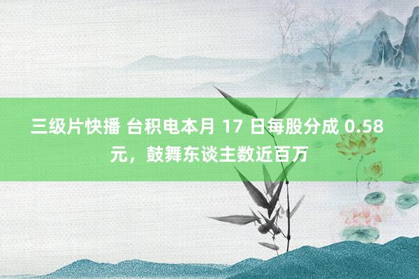 三级片快播 台积电本月 17 日每股分成 0.58 元，鼓舞东谈主数近百万