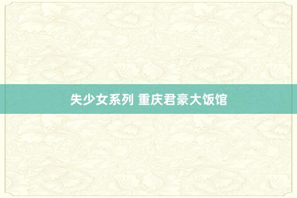 失少女系列 重庆君豪大饭馆