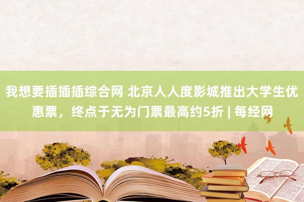 我想要插插插综合网 北京人人度影城推出大学生优惠票，终点于无为门票最高约5折 | 每经网