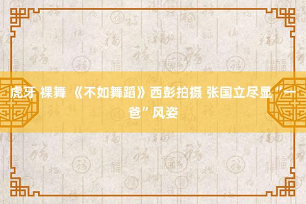 虎牙 裸舞 《不如舞蹈》西彭拍摄 张国立尽显“一爸”风姿
