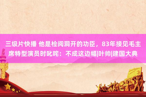 三级片快播 他是检阅洞开的功臣，83年接见毛主席特型演员时叱咤：不成这边幅|叶帅|建国大典