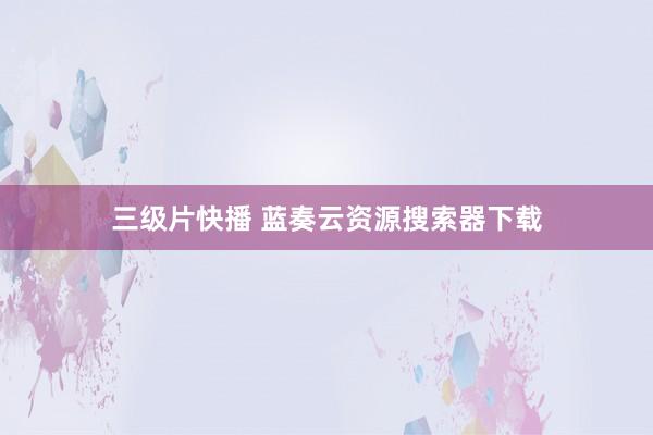三级片快播 蓝奏云资源搜索器下载