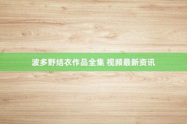 波多野结衣作品全集 视频最新资讯