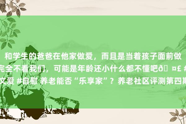 和学生的爸爸在他家做爱，而且是当着孩子面前做爱，太刺激了，孩子完全不看我们，可能是年龄还小什么都不懂吧🤣 #同城 #文爱 #自慰 养老能否“乐享家”？养老社区评测第四期走进中国太平·梧桐东说念主家