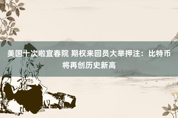 美国十次啦宜春院 期权来回员大举押注：比特币将再创历史新高