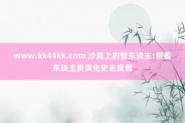 www.kk44kk.com 沙滩上的智东谈主:带着东谈主类演化史去度假