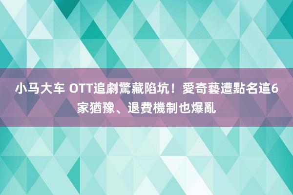 小马大车 OTT追劇驚藏陷坑！愛奇藝遭點名　這6家猶豫、退費機制也爆亂