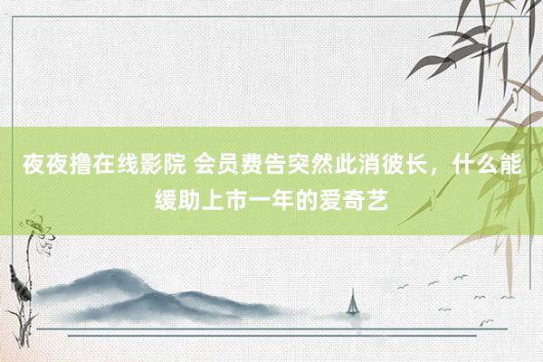 夜夜撸在线影院 会员费告突然此消彼长，什么能缓助上市一年的爱