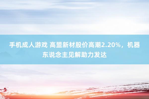手机成人游戏 高盟新材股价高潮2.20%，机器东说念主见解助