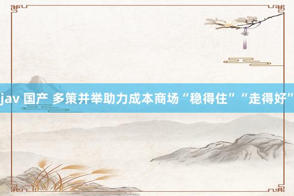 jav 国产 多策并举助力成本商场“稳得住”“走得好”