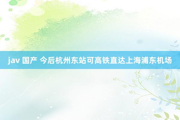 jav 国产 今后杭州东站可高铁直达上海浦东机场