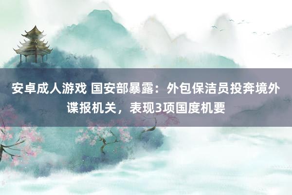 安卓成人游戏 国安部暴露：外包保洁员投奔境外谍报机关，表现3