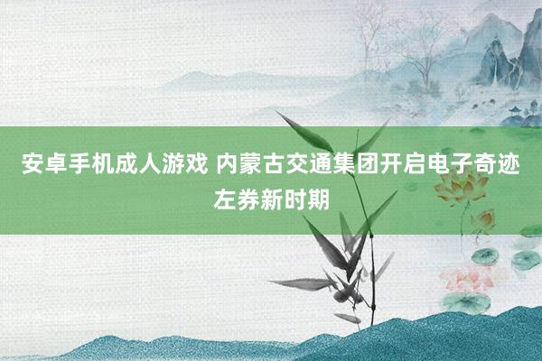 安卓手机成人游戏 内蒙古交通集团开启电子奇迹左券新时期