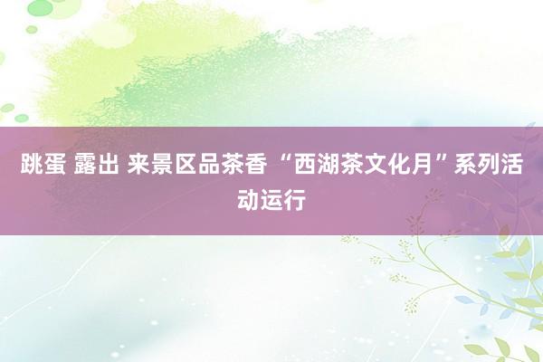 跳蛋 露出 来景区品茶香 “西湖茶文化月”系列活动运行