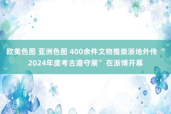 欧美色图 亚洲色图 400余件文物推崇浙地外传 “2024年