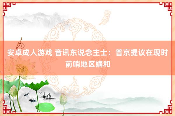安卓成人游戏 音讯东说念主士：普京提议在现时前哨地区媾和