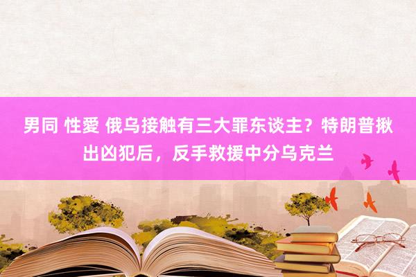 男同 性愛 俄乌接触有三大罪东谈主？特朗普揪出凶犯后，反手救