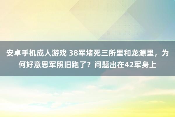 安卓手机成人游戏 38军堵死三所里和龙源里，为何好意思军照旧