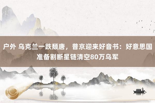户外 乌克兰一跌颓唐，普京迎来好音书：好意思国准备割断星链清