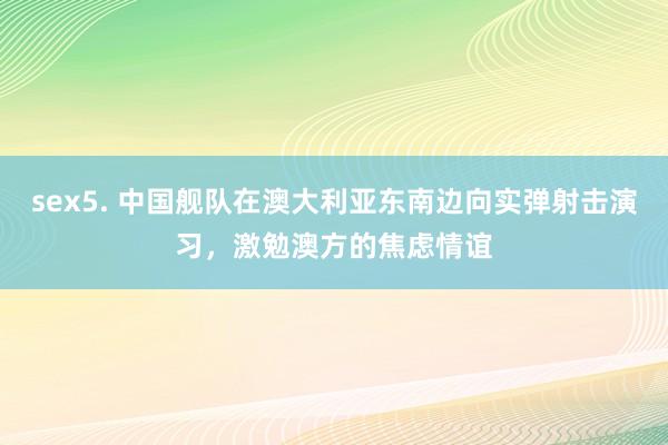sex5. 中国舰队在澳大利亚东南边向实弹射击演习，激勉澳方