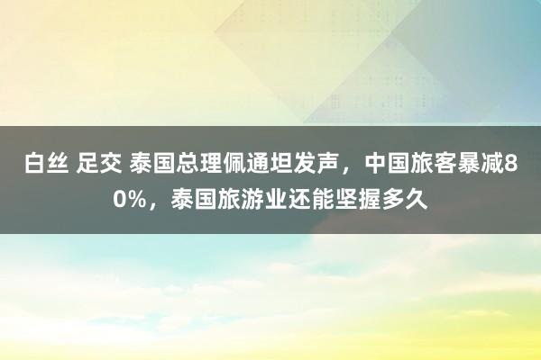 白丝 足交 泰国总理佩通坦发声，中国旅客暴减80%，泰国旅游