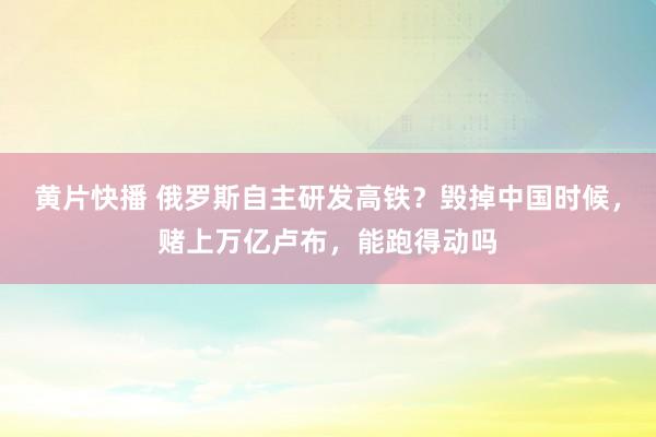黄片快播 俄罗斯自主研发高铁？毁掉中国时候，赌上万亿卢布，能
