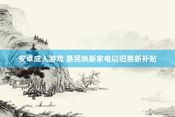 安卓成人游戏 惠民焕新家电以旧换新补贴