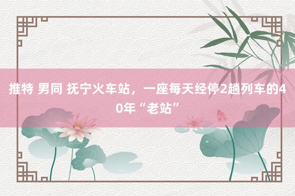 推特 男同 抚宁火车站，一座每天经停2趟列车的40年“老站”