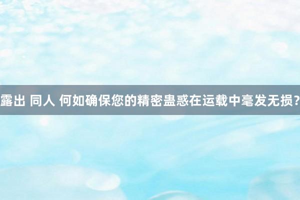 露出 同人 何如确保您的精密蛊惑在运载中毫发无损？
