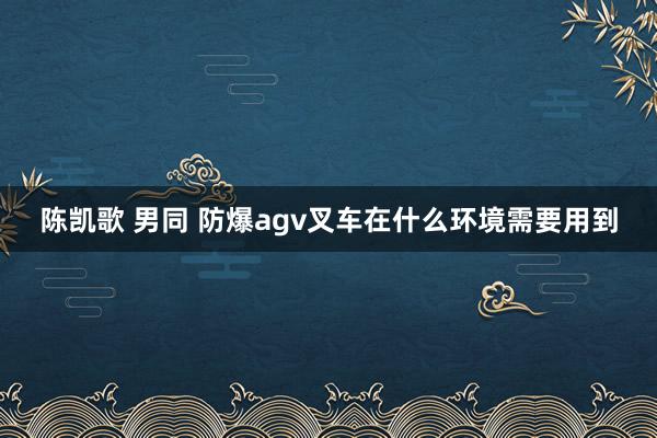 陈凯歌 男同 防爆agv叉车在什么环境需要用到