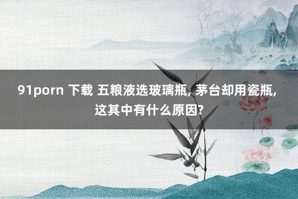 91porn 下载 五粮液选玻璃瓶, 茅台却用瓷瓶, 这其中