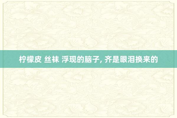 柠檬皮 丝袜 浮现的脑子, 齐是眼泪换来的