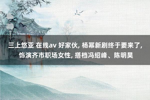 三上悠亚 在线av 好家伙, 杨幂新剧终于要来了, 饰演齐市
