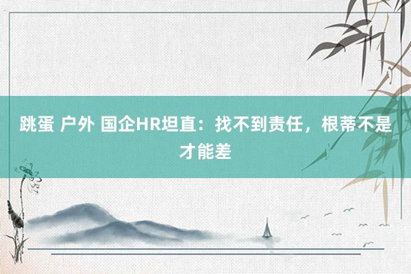 跳蛋 户外 国企HR坦直:找不到责任,根蒂不是才能差