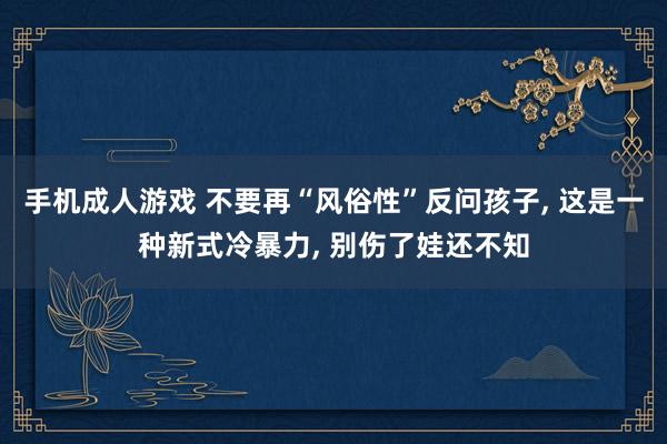 手机成人游戏 不要再“风俗性”反问孩子, 这是一种新式冷暴力