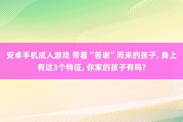 安卓手机成人游戏 带着“答谢”而来的孩子, 身上有这3个特征