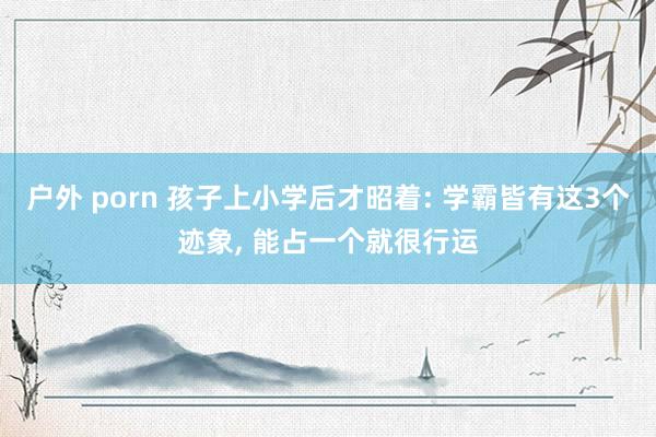 户外 porn 孩子上小学后才昭着: 学霸皆有这3个迹象, 