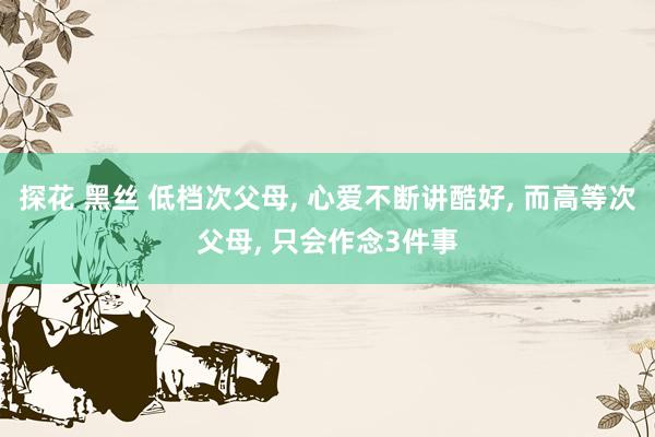 探花 黑丝 低档次父母, 心爱不断讲酷好, 而高等次父母, 
