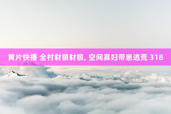 黄片快播 全村豺狼豺狼, 空间寡妇带崽逃荒 318