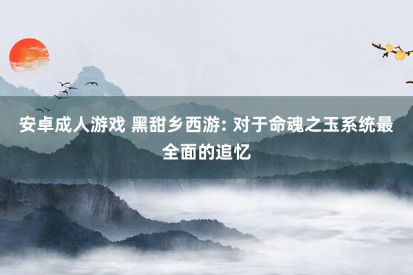 安卓成人游戏 黑甜乡西游: 对于命魂之玉系统最全面的追忆