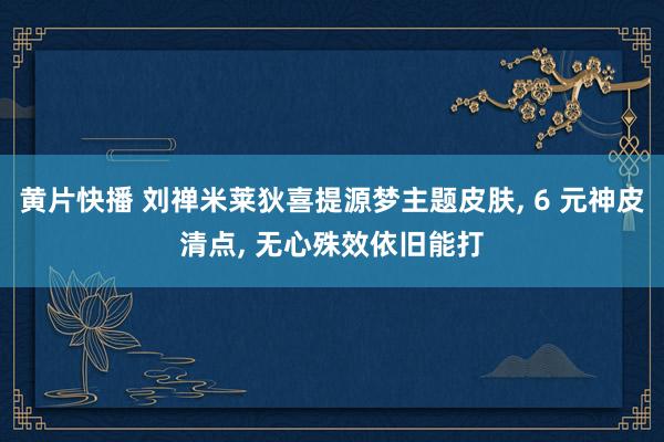 黄片快播 刘禅米莱狄喜提源梦主题皮肤, 6 元神皮清点, 无