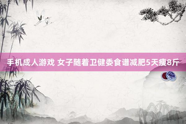 手机成人游戏 女子随着卫健委食谱减肥5天瘦8斤
