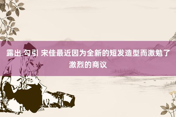 露出 勾引 宋佳最近因为全新的短发造型而激勉了激烈的商议