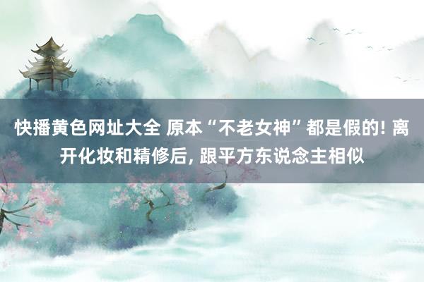 快播黄色网址大全 原本“不老女神”都是假的! 离开化妆和精修