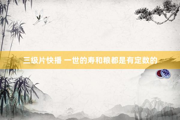 三级片快播 一世的寿和粮都是有定数的