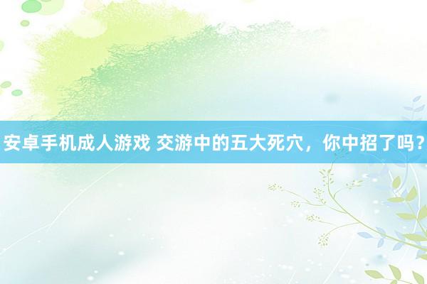 安卓手机成人游戏 交游中的五大死穴，你中招了吗？