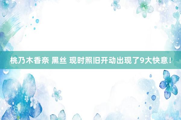 桃乃木香奈 黑丝 现时照旧开动出现了9大快意！