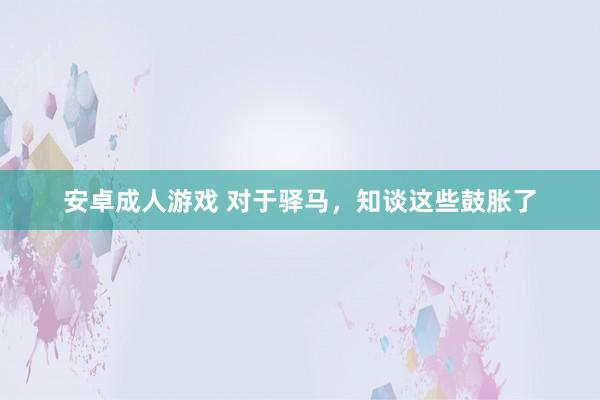 安卓成人游戏 对于驿马，知谈这些鼓胀了