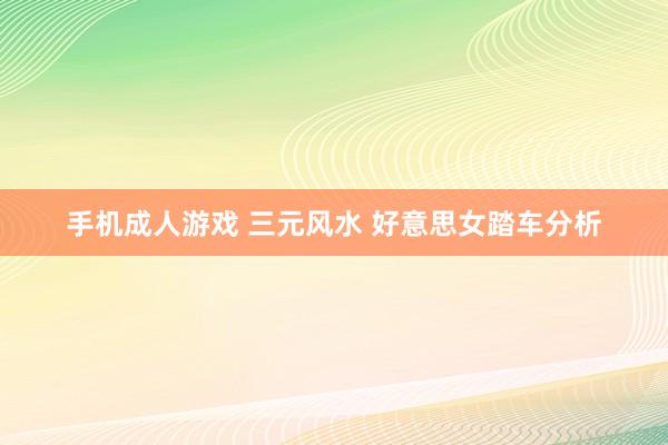 手机成人游戏 三元风水 好意思女踏车分析